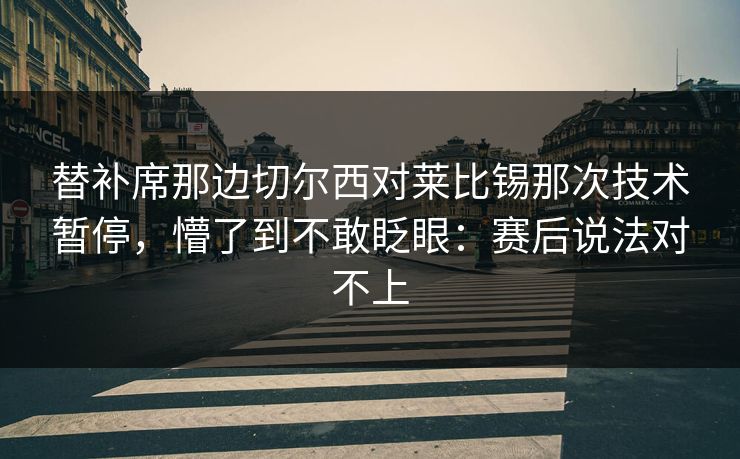 替补席那边切尔西对莱比锡那次技术暂停，懵了到不敢眨眼：赛后说法对不上