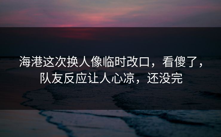海港这次换人像临时改口，看傻了，队友反应让人心凉，还没完